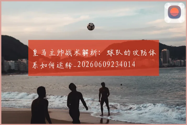 皇马主帅战术解析:球队的攻防体系如何运转_20260609234014