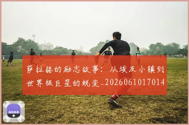 萨拉赫的励志故事:从埃及小镇到世界级巨星的蜕变_20260610170145
