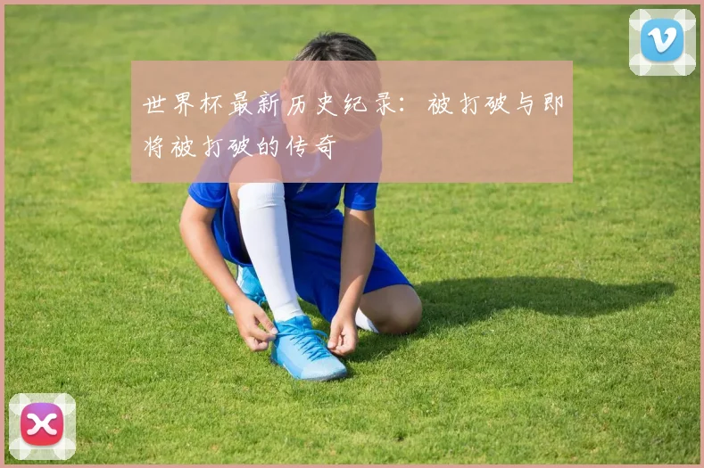 世界杯最新历史纪录:被打破与即将被打破的传奇