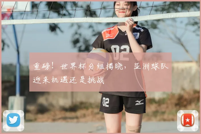 重磅！世界杯分组揭晓，亚洲球队迎来机遇还是挑战