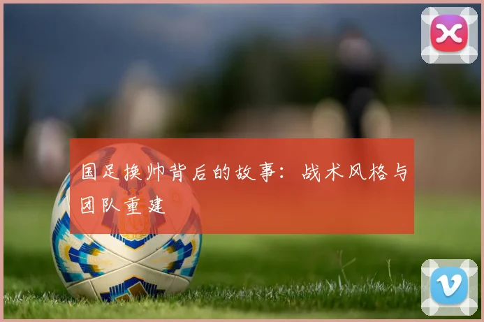 国足换帅背后的故事：战术风格与团队重建