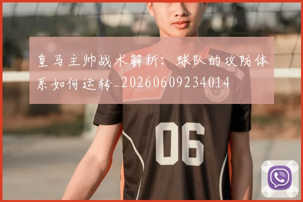 皇马主帅战术解析:球队的攻防体系如何运转_20260609234014