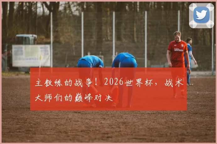 主教练的战争!2026世界杯,战术大师们的巅峰对决