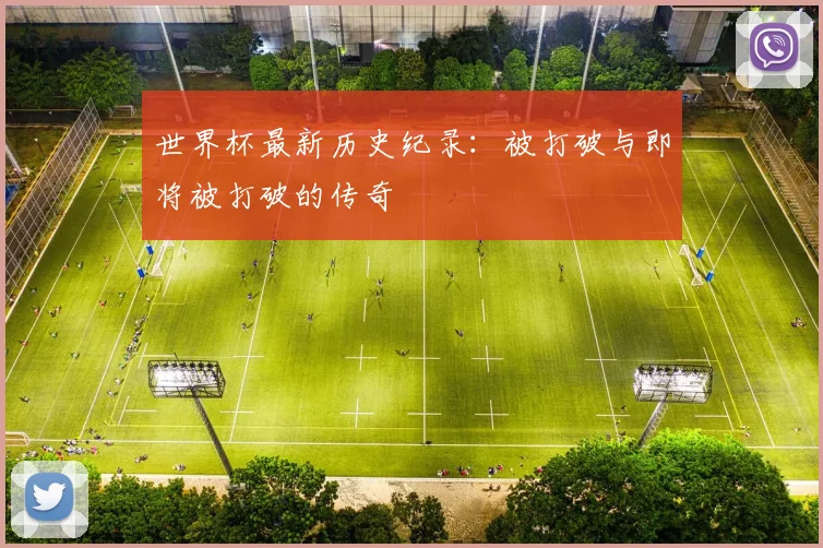 世界杯最新历史纪录：被打破与即将被打破的传奇