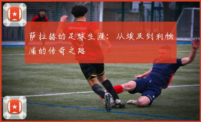 萨拉赫的足球生涯:从埃及到利物浦的传奇之路