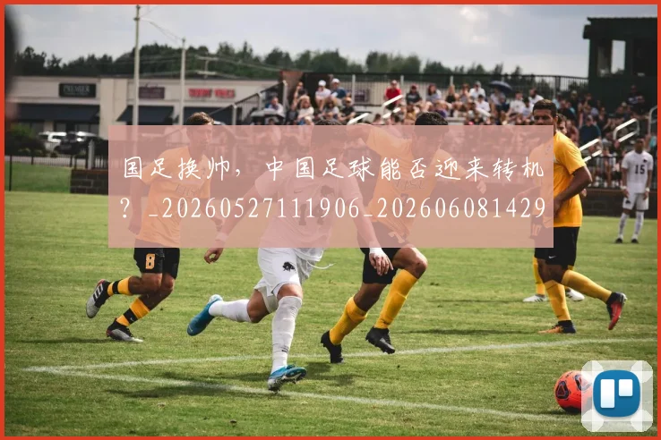 国足换帅，中国足球能否迎来转机？_20260527111906_20260608142931