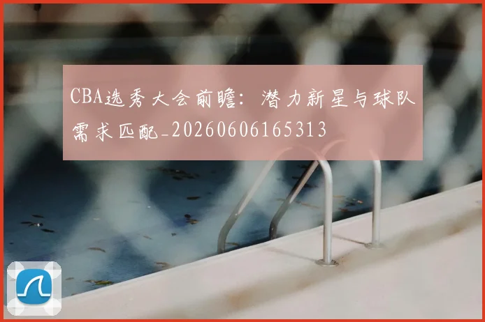 CBA选秀大会前瞻：潜力新星与球队需求匹配_20260606165313