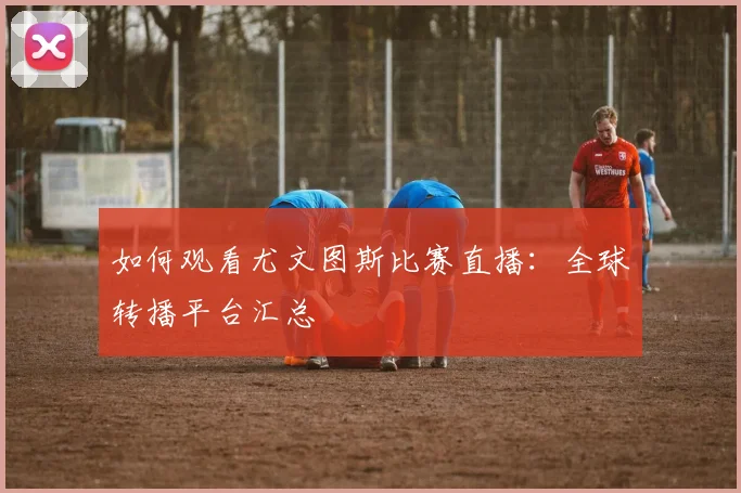 如何观看尤文图斯比赛直播:全球转播平台汇总